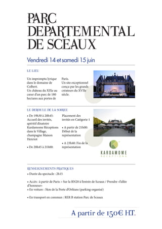 PARC
DEPARTEMENTAL
DE SCEAUX
Vendredi 14 et samedi 15 juin
LE LIEU

Un impromptu lyrique       Paris.
dans le domaine de         Un site exceptionnel
Colbert.                   conçu par les grands
Un château du XIXe au      créateurs du XVIIe
cœur d’un parc de 180      siècle.
hectares aux portes de


LE DEROULE DE LA SOIREE
• De 19h30 à 20h45:         Placement des
Accueil des invités,        invités en Catégorie 1
apéritif dînatoire
Kardamome Réceptions        • A partir de 21h00:
dans le Village,            Début de la
champagne Maison            représentation
Henriot
                            • A 23h40: Fin de la
• De 20h45 à 21h00:         représentation




RENSEIGNEMENTS PRATIQUES
• Durée du spectacle : 2h15

• Accès : à partir de Paris > Sur la RN20 à l’entrée de Sceaux / Prendre «l’allée
d’honneur»
• En voiture : 5km de la Porte d’Orléans (parking organisé)

• En transport en commun : RER B station Parc de Sceaux




                                   A partir de 150€ H.T.
 