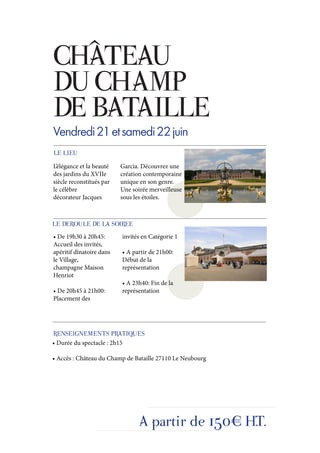 CHÂTEAU
DU CHAMP
DE BATAILLE
Vendredi 21 et samedi 22 juin
LE LIEU
L’élégance et la beauté   Garcia. Découvrez une
des jardins du XVIIe      création contemporaine
siècle reconstitués par   unique en son genre.
le célèbre                Une soirée merveilleuse
décorateur Jacques        sous les étoiles.



LE DEROULE DE LA SOIREE
• De 19h30 à 20h45:       invités en Catégorie 1
Accueil des invités,
apéritif dînatoire dans   • A partir de 21h00:
le Village,               Début de la
champagne Maison          représentation
Henriot
                          • A 23h40: Fin de la
• De 20h45 à 21h00:       représentation
Placement des




RENSEIGNEMENTS PRATIQUES
• Durée du spectacle : 2h15

• Accès : Château du Champ de Bataille 27110 Le Neubourg




                                 A partir de 150€ H.T.
 