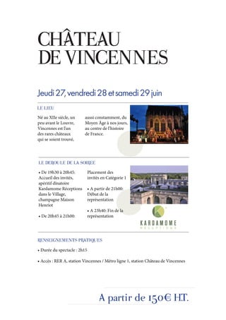 CHÂTEAU
DE VINCENNES
Jeudi 27, vendredi 28 et samedi 29 juin
LE LIEU
Né au XIIe siècle, un    aussi constamment, du
peu avant le Louvre,     Moyen Âge à nos jours,
Vincennes est l’un       au centre de l’histoire
des rares châteaux       de France.
qui se soient trouvé,




LE DEROULE DE LA SOIREE
• De 19h30 à 20h45:           Placement des
Accueil des invités,          invités en Catégorie 1
apéritif dînatoire
Kardamome Réceptions          • A partir de 21h00:
dans le Village,              Début de la
champagne Maison              représentation
Henriot
                              • A 23h40: Fin de la
• De 20h45 à 21h00:           représentation




RENSEIGNEMENTS PRATIQUES
• Durée du spectacle : 2h15

• Accès : RER A, station Vincennes / Métro ligne 1, station Château de Vincennes




                                    A partir de 150€ H.T.
 