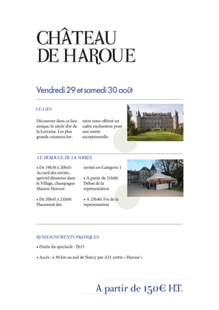 CHÂTEAU
DE HAROUE
Vendredi 29 et samedi 30 août
LE LIEU

Découvrez dans ce lieu      rains nous offrent un
unique, le siècle d’or de   cadre enchanteur pour
la Lorraine. Les plus       une soirée
grands créateurs lor-       exceptionnelle.



LE DEROULE DE LA SOIREE
• De 19h30 à 20h45:         invités en Catégorie 1
Accueil des invités,
apéritif dînatoire dans     • A partir de 21h00:
le Village, champagne       Début de la
Maison Henriot              représentation

• De 20h45 à 21h00:         • A 23h40: Fin de la
Placement des               représentation




RENSEIGNEMENTS PRATIQUES
• Durée du spectacle : 2h15

• Accès : à 30 km au sud de Nancy par A31 sortie « Haroué »




                                   A partir de 150€ H.T.
 