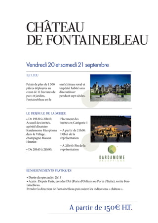 CHÂTEAU
DE FONTAINEBLEAU
Vendredi 20 et samedi 21 septembre
LE LIEU

Palais de plus de 1 500    seul château royal et
pièces déployées au        impérial habité sans
cœur de 11 hectares de     discontinuer
parc et jardins,           pendant sept siècles.
Fontainebleau est le



LE DEROULE DE LA SOIREE
• De 19h30 à 20h45:        Placement des
Accueil des invités,       invités en Catégorie 1
apéritif dînatoire
Kardamome Réceptions       • A partir de 21h00:
dans le Village,           Début de la
champagne Maison           représentation
Henriot
                           • A 23h40: Fin de la
• De 20h45 à 21h00:        représentation




RENSEIGNEMENTS PRATIQUES
• Durée du spectacle : 2h15
• Accès : Depuis Paris, prendre l’A6 (Porte d’Orléans ou Porte d’Italie), sortie Fon-
tainebleau.
Prendre la direction de Fontainebleau puis suivre les indications « château ».




                                   A partir de 150€ H.T.
 
