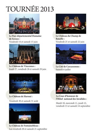 TOURNÉE 2013


Le Parc départemental Domaine             Le Château du Champ de
de Sceaux :                               Bataille :
Vendredi 14 et samedi 15 juin             Vendredi 21 et samedi 22 juin




Le Château de Vincennes :                 La Cité de Carcassonne :
Jeudi 27, vendredi 28 et samedi 29 juin   Samedi 6 juillet




Le Château de Haroué :                    La Cour d’honneur de
                                          l’Hôtel national des Invalides :
Vendredi 30 et samedi 31 août
                                          Mardi 10, mercredi 11, jeudi 12,
                                          vendredi 13 et samedi 14 septembre




Le Château de Fontainebleau :
Les vendredi 20 et samedi 21 septembre
 
