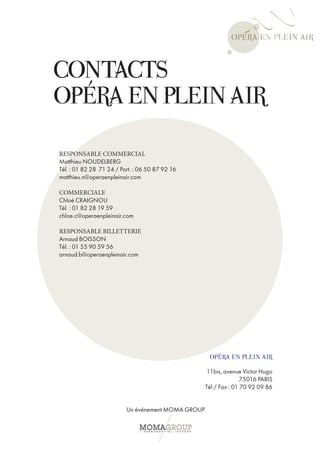 CONTACTS
OPÉRA EN PLEIN AIR
RESPONSABLE COMMERCIAL
Matthieu NOUDELBERG
Tél. : 01 82 28 71 24 / Port. : 06 50 87 92 16
matthieu.n@operaenpleinair.com

COMMERCIALE
Chloé CRAIGNOU
Tél. : 01 82 28 19 59
chloe.c@operaenpleinair.com

RESPONSABLE BILLETTERIE
Arnaud BOISSON
Tél. : 01 55 90 59 56
arnaud.b@operaenpleinair.com




                                                     OPÉRA EN PLEIN AIR
                                                    11bis, avenue Victor Hugo
                                                                   75016 PARIS
                                                    Tél / Fax : 01 70 92 09 86


                          Un événement MOMA GROUP
 