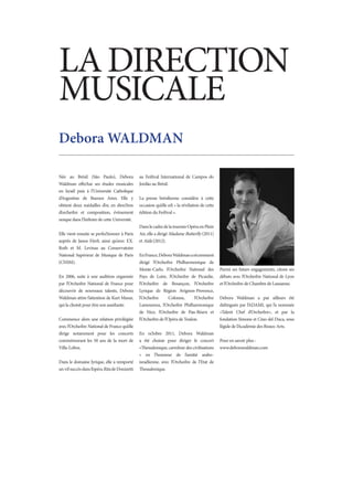 LA DIRECTION
MUSICALE
Debora WALDMAN

Née au Brésil (São Paulo), Debora              au Festival International de Campos do
Waldman effectue ses études musicales          Jordão au Brésil.
en Israël puis à l’Université Catholique
d’Argentine de Buenos Aires. Elle y            La presse brésilienne considère à cette
obtient deux médailles d’or, en direction      occasion qu’elle est « la révélation de cette
d’orchestre et composition, évènement          édition du Festival ».
unique dans l’histoire de cette Université.
                                               Dans le cadre de la tournée Opéra en Plein
Elle vient ensuite se perfectionner à Paris    Air, elle a dirigé Madame Butterfly (2011)
auprès de Janos Fürst, ainsi qu’avec F.X.      et Aïda (2012).
Roth et M. Levinas au Conservatoire
National Supérieur de Musique de Paris         En France, Debora Waldman a récemment
(CNSM).                                        dirigé l’Orchestre Philharmonique de
                                               Monte-Carlo, l’Orchestre National des           Parmi ses futurs engagements, citons ses
En 2006, suite à une audition organisée        Pays de Loire, l’Orchestre de Picardie,         débuts avec l’Orchestre National de Lyon
par l’Orchestre National de France pour        l’Orchestre de Besançon, l’Orchestre            et l’Orchestre de Chambre de Lausanne.
découvrir de nouveaux talents, Debora          Lyrique de Région Avignon-Provence,
Waldman attire l’attention de Kurt Masur,      l’Orchestre       Colonne,     l’Orchestre      Debora Waldman a par ailleurs été
qui la choisit pour être son assistante.       Lamoureux, l’Orchestre Philharmonique           distinguée par l’ADAMI, qui l’a nommée
                                               de Nice, l’Orchestre de Pau-Béarn et            «Talent Chef d’Orchestre», et par la
Commence alors une relation privilégiée        l’Orchestre de l’Opéra de Toulon.               fondation Simone et Cino del Duca, sous
avec l’Orchestre National de France qu’elle                                                    l’égide de l’Académie des Beaux-Arts.
dirige notamment pour les concerts             En octobre 2011, Debora Waldman
commémorant les 50 ans de la mort de           a été choisie pour diriger le concert           Pour en savoir plus :                  	
Villa-Lobos.                                   «Thessalonique, carrefour des civilisations     www.deborawaldman.com
                                               » en l’honneur de l’amitié arabo-
Dans le domaine lyrique, elle a remporté       israélienne, avec l’Orchestre de l’Etat de
un vif succès dans l’opéra Rita de Donizetti   Thessalonique.
 
