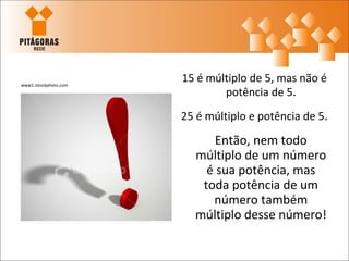 www1.istockphoto.com
                       15 é múltiplo de 5, mas não é
                               potência de 5.
                       25 é múltiplo e potência de 5.

                             Então, nem todo
                         múltiplo de um número
                           é sua potência, mas
                          toda potência de um
                            número também
                         múltiplo desse número!
 