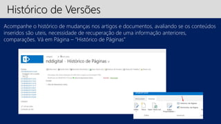 Histórico de Versões 
Acompanhe o histórico de mudanças nos artigos e documentos, avaliando se os conteúdos 
inseridos são uteis, necessidade de recuperação de uma informação anteriores, 
comparações. Vá em Página – “Histórico de Páginas” 
 