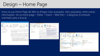 Design – Home Page 
Insira na sua Home Page de Wiki os Artigos mais acessados, itens populares, entre outras 
informações. Vá na home page – Editar – Inserir – Web Part – Categorias (Conteúdo 
orientado para a busca). 
 