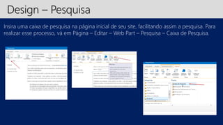 Design – Pesquisa 
Insira uma caixa de pesquisa na página inicial de seu site, facilitando assim a pesquisa. Para 
realizar esse processo, vá em Página – Editar – Web Part – Pesquisa – Caixa de Pesquisa. 
 