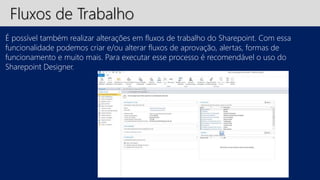Fluxos de Trabalho 
É possível também realizar alterações em fluxos de trabalho do Sharepoint. Com essa 
funcionalidade podemos criar e/ou alterar fluxos de aprovação, alertas, formas de 
funcionamento e muito mais. Para executar esse processo é recomendável o uso do 
Sharepoint Designer. 
 