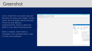 Greenshot 
Com o Greenshot você pode optar por 
três tipos de captura de imagem: da tela 
inteira, de uma região selecionada pelo 
mouse (na qual aparece, 
respectivamente, largura e altura em 
pixels) e a de captura da janela atual. 
Editar a imagem, inserir textos e 
marcações, com sombreamento, cores, 
e outras funcionalidades. 
 