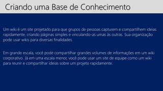 Criando uma Base de Conhecimento 
Um wiki é um site projetado para que grupos de pessoas capturem e compartilhem ideias 
rapidamente, criando páginas simples e vinculando-as umas às outras. Sua organização 
pode usar wikis para diversas finalidades. 
Em grande escala, você pode compartilhar grandes volumes de informações em um wiki 
corporativo. Já em uma escala menor, você pode usar um site de equipe como um wiki 
para reunir e compartilhar ideias sobre um projeto rapidamente. 
 