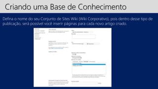 Criando uma Base de Conhecimento 
Defina o nome do seu Conjunto de Sites Wiki (Wiki Corporativo), pois dentro desse tipo de 
publicação, será possível você inserir páginas para cada novo artigo criado. 
 