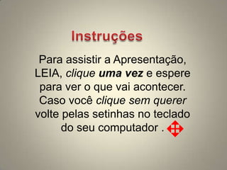 Para assistir a Apresentação,
LEIA, clique uma vez e espere
 para ver o que vai acontecer.
 Caso você clique sem querer
volte pelas setinhas no teclado
      do seu computador .
 