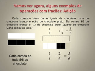 Carla comprou duas barras iguais de chocolate, uma de
chocolate branco e outra de chocolate preto. Ela comeu 1/2 de
chocolate branco e 1/3 de chocolate preto. Quanto de chocolate
Carla comeu ao todo?           1          1     5
                               2           3   6




                               3       2       5
 Carla comeu ao
   todo 5/6 de                 6       6       6
    chocolate.
 