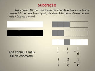 Ana comeu 1/2 de uma barra de chocolate branco e Maria
comeu 1/3 de uma barra igual, de chocolate preto. Quem comeu
mais? Quanto a mais?




                                    1      1       1
Ana comeu a mais                    2      3       6
 1/6 de chocolate.
                                    3      2       1
                                    6      6       6
 