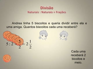 Andrea tinha 5 biscoitos e queria dividir entre ela e
uma amiga. Quantos biscoitos cada uma receberá?



        5      1
5:2          2
        2      2
                                            Cada uma
                                            receberá 2
                                             bicoitos e
                                               meio.
 