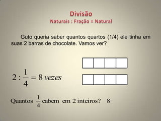 Guto queria saber quantos quartos (1/4) ele tinha em
suas 2 barras de chocolate. Vamos ver?




   1
2:        8 vezes
   4
        1
Quantos   cabem em 2 inteiros? 8
        4
 