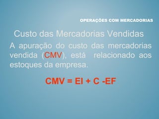 Custo das Mercadorias Vendidas
OPERAÇÕES COM MERCADORIAS
A apuração do custo das mercadorias
vendida (CMV), está relacionado aos
estoques da empresa.
CMV = EI + C -EF
 