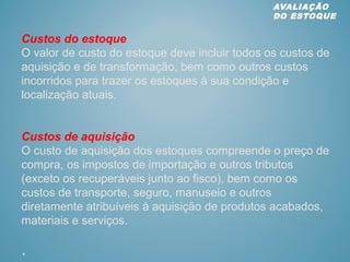 Custos do estoque
O valor de custo do estoque deve incluir todos os custos de
aquisição e de transformação, bem como outros custos
incorridos para trazer os estoques à sua condição e
localização atuais.
Custos de aquisição
O custo de aquisição dos estoques compreende o preço de
compra, os impostos de importação e outros tributos
(exceto os recuperáveis junto ao fisco), bem como os
custos de transporte, seguro, manuseio e outros
diretamente atribuíveis à aquisição de produtos acabados,
materiais e serviços.
.
AVALIAÇÃO
DO ESTOQUE
 