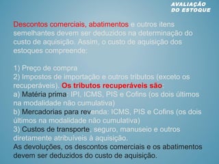 Descontos comerciais, abatimentos e outros itens
semelhantes devem ser deduzidos na determinação do
custo de aquisição. Assim, o custo de aquisição dos
estoques compreende:
1) Preço de compra
2) Impostos de importação e outros tributos (exceto os
recuperáveis). Os tributos recuperáveis são:
a) Matéria prima: IPI, ICMS, PIS e Cofins (os dois últimos
na modalidade não cumulativa)
b) Mercadorias para revenda: ICMS, PIS e Cofins (os dois
últimos na modalidade não cumulativa)
3) Custos de transporte, seguro, manuseio e outros
diretamente atribuíveis à aquisição.
As devoluções, os descontos comerciais e os abatimentos
devem ser deduzidos do custo de aquisição.
AVALIAÇÃO
DO ESTOQUE
 