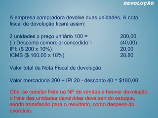 A empresa compradora devolve duas unidades. A nota
fiscal de devolução ficará assim:
2 unidades x preço unitário 100 = 200,00
(-) Desconto comercial concedido = (40,00)
IPI: ($ 200 x 10%) 20,00
ICMS ($ 160,00 x 18%) 28,80
Valor total da Nota Fiscal de devolução:
Valor mercadoria 200 + IPI 20 - desconto 40 = $180,00
DEVOLUÇÂO
Obs: se constar frete na NF de vendas e houver devolução,
o frete das unidades devolvidas deve sair do estoque,
sendo transferido para o resultado, como despesa do
exercício.
 