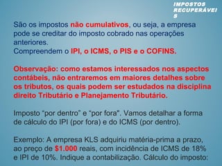 São os impostos não cumulativos, ou seja, a empresa
pode se creditar do imposto cobrado nas operações
anteriores.
Compreendem o IPI, o ICMS, o PIS e o COFINS.
Observação: como estamos interessados nos aspectos
contábeis, não entraremos em maiores detalhes sobre
os tributos, os quais podem ser estudados na disciplina
direito Tributário e Planejamento Tributário.
Imposto “por dentro” e “por fora". Vamos detalhar a forma
de cálculo do IPI (por fora) e do ICMS (por dentro).
Exemplo: A empresa KLS adquiriu matéria-prima a prazo,
ao preço de $1.000 reais, com incidência de ICMS de 18%
e IPI de 10%. Indique a contabilização. Cálculo do imposto:
IMPOSTOS
RECUPERÁVEI
S
 