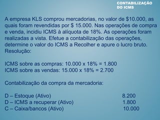 CONTABILIZAÇÃO
DO ICMS
A empresa KLS comprou mercadorias, no valor de $10.000, as
quais foram revendidas por $ 15.000. Nas operações de compra
e venda, incidiu ICMS à alíquota de 18%. As operações foram
realizadas a vista. Efetue a contabilização das operações,
determine o valor do ICMS a Recolher e apure o lucro bruto.
Resolução:
ICMS sobre as compras: 10.000 x 18% = 1.800
ICMS sobre as vendas: 15.000 x 18% = 2.700
Contabilização da compra da mercadoria:
D – Estoque (Ativo) 8.200
D – ICMS a recuperar (Ativo) 1.800
C – Caixa/bancos (Ativo) 10.000
 