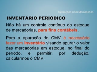 INVENTÁRIO PERIÓDICO 
Não há um controle contínuo do estoque
de mercadorias, para fins contábeis.
Para a apuração do CMV é necessário
fazer um Inventário visando apurar o valor
das mercadorias em estoque, no final do
período, e permitir, por dedução,
calcularmos o CMV.
Operações Com Mercadorias
 