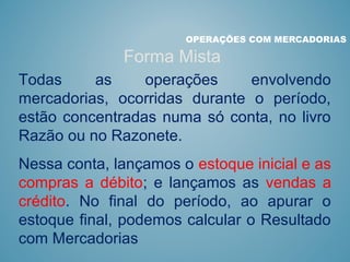 OPERAÇÕES COM MERCADORIAS
Forma Mista
Todas as operações envolvendo
mercadorias, ocorridas durante o período,
estão concentradas numa só conta, no livro
Razão ou no Razonete.
Nessa conta, lançamos o estoque inicial e as
compras a débito; e lançamos as vendas a
crédito. No final do período, ao apurar o
estoque final, podemos calcular o Resultado
com Mercadorias
 