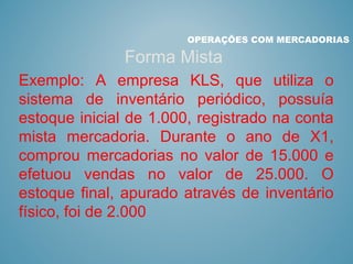 OPERAÇÕES COM MERCADORIAS
Forma Mista
Exemplo: A empresa KLS, que utiliza o
sistema de inventário periódico, possuía
estoque inicial de 1.000, registrado na conta
mista mercadoria. Durante o ano de X1,
comprou mercadorias no valor de 15.000 e
efetuou vendas no valor de 25.000. O
estoque final, apurado através de inventário
físico, foi de 2.000
 