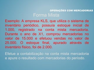 OPERAÇÕES COM MERCADORIAS
Forma Mista
Exemplo: A empresa KLS, que utiliza o sistema de
inventário periódico, possuía estoque inicial de
1.000, registrado na conta mista mercadoria.
Durante o ano de X1, comprou mercadorias no
valor de 15.000 e efetuou vendas no valor de
25.000. O estoque final, apurado através de
inventário físico, foi de 2.000.
Efetue a contabilização na conta mista mercadoria
e apure o resultado com mercadorias do período.
 