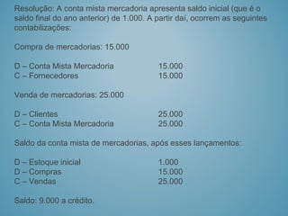 Resolução: A conta mista mercadoria apresenta saldo inicial (que é o
saldo final do ano anterior) de 1.000. A partir daí, ocorrem as seguintes
contabilizações:
Compra de mercadorias: 15.000
D – Conta Mista Mercadoria 15.000
C – Fornecedores 15.000
Venda de mercadorias: 25.000
D – Clientes 25.000
C – Conta Mista Mercadoria 25.000
Saldo da conta mista de mercadorias, após esses lançamentos:
D – Estoque inicial 1.000
D – Compras 15.000
C – Vendas 25.000
Saldo: 9.000 a crédito.
 