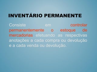INVENTÁRIO PERMANENTE 
Consiste em controlar
permanentemente o estoque de
mercadorias efetuando as respectivas
anotações a cada compra ou devolução
e a cada venda ou devolução.
 