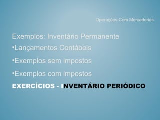 EXERCÍCIOS - INVENTÁRIO PERIÓDICO
Exemplos: Inventário Permanente
•Lançamentos Contábeis
•Exemplos sem impostos
•Exemplos com impostos
Operações Com Mercadorias
 