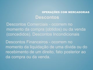 Descontos
OPERAÇÕES COM MERCADORIAS
Descontos Comerciais - ocorrem no
momento da compra (obtidos) ou da venda
(concedidos). Descontos Incondicionais
Descontos Financeiros - ocorrem no
momento da liquidação de uma dívida ou do
recebimento de um direito, fato posterior ao
da compra ou da venda.
 