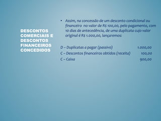 • Assim, na concessão de um desconto condicional ou
financeiro no valor de R$ 100,00, pelo pagamento, com
10 dias de antecedência, de uma duplicata cujo valor
original é R$ 1.000,00, lançaremos:
D – Duplicatas a pagar (passivo) 1.000,00
C – Descontos financeiros obtidos (receita) 100,00
C – Caixa 900,00
DESCONTOS
COMERCIAIS E
DESCONTOS
FINANCEIROS
CONCEDIDOS
 