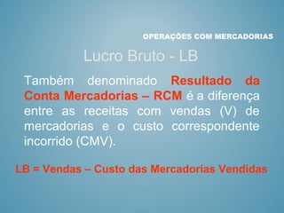 OPERAÇÕES COM MERCADORIAS
Lucro Bruto - LB
Também denominado Resultado da
Conta Mercadorias – RCM é a diferença
entre as receitas com vendas (V) de
mercadorias e o custo correspondente
incorrido (CMV).
LB = Vendas – Custo das Mercadorias Vendidas
 