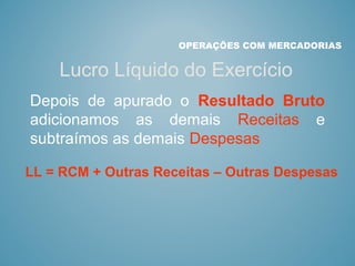OPERAÇÕES COM MERCADORIAS
Lucro Líquido do Exercício
Depois de apurado o Resultado Bruto
adicionamos as demais Receitas e
subtraímos as demais Despesas
LL = RCM + Outras Receitas – Outras Despesas
 
