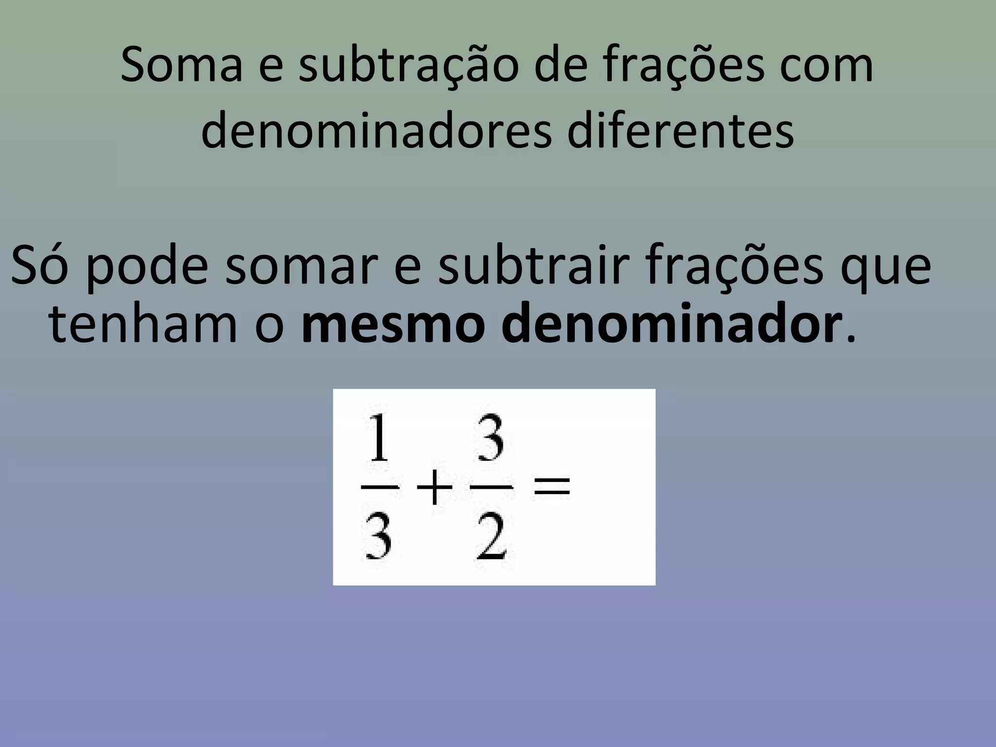 Soma e subtração de frações com
denominadores diferentes
Só pode somar e subtrair frações que
tenham o mesmo denominador.