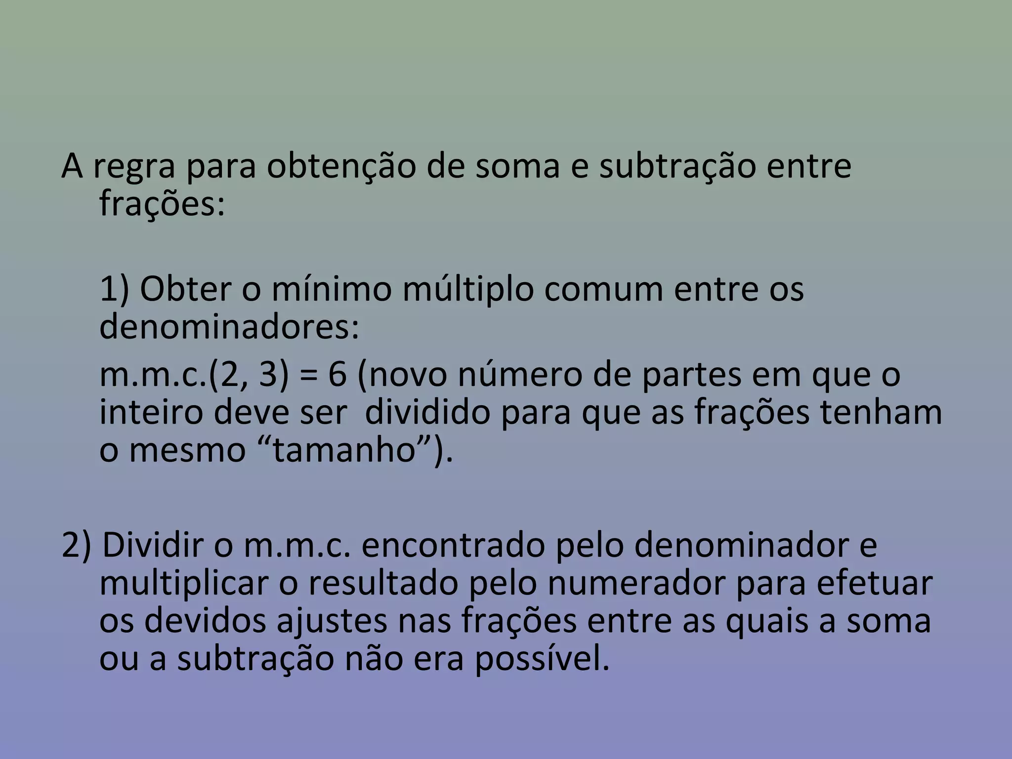 A regra para obtenção de soma e subtração entre
frações:
1) Obter o mínimo múltiplo comum entre os
denominadores:
m.m.c.(2, 3) = 6 (novo número de partes em que o
inteiro deve ser dividido para que as frações tenham
o mesmo “tamanho”).
2) Dividir o m.m.c. encontrado pelo denominador e
multiplicar o resultado pelo numerador para efetuar
os devidos ajustes nas frações entre as quais a soma
ou a subtração não era possível.