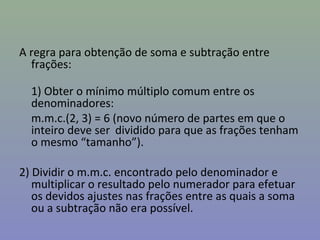 A regra para obtenção de soma e subtração entre
frações:
1) Obter o mínimo múltiplo comum entre os
denominadores:
m.m.c.(2, 3) = 6 (novo número de partes em que o
inteiro deve ser dividido para que as frações tenham
o mesmo “tamanho”).
2) Dividir o m.m.c. encontrado pelo denominador e
multiplicar o resultado pelo numerador para efetuar
os devidos ajustes nas frações entre as quais a soma
ou a subtração não era possível.
 