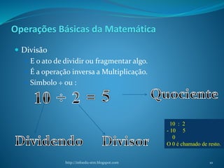 Operações Básicas da Matemática
 Divisão
 E o ato de dividir ou fragmentar algo.
 É a operação inversa a Multiplicação.
 Símbolo ÷ ou :
http://infoedu-stm.blogspot.com
10 : 2
- 10 5
0
O 0 é chamado de resto.
10
 