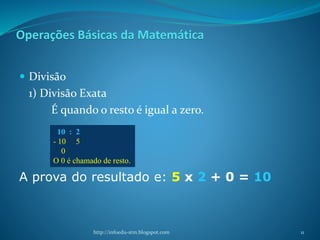 Operações Básicas da Matemática
 Divisão
1) Divisão Exata
É quando o resto é igual a zero.
A prova do resultado e: 5 x 2 + 0 = 10
http://infoedu-stm.blogspot.com
10 : 2
- 10 5
0
O 0 é chamado de resto.
11
 