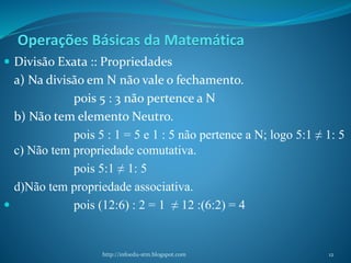 Operações Básicas da Matemática
 Divisão Exata :: Propriedades
a) Na divisão em N não vale o fechamento.
pois 5 : 3 não pertence a N
b) Não tem elemento Neutro.
pois 5 : 1 = 5 e 1 : 5 não pertence a N; logo 5:1 ≠ 1: 5
c) Não tem propriedade comutativa.
pois 5:1 ≠ 1: 5
d)Não tem propriedade associativa.
 pois (12:6) : 2 = 1 ≠ 12 :(6:2) = 4
http://infoedu-stm.blogspot.com 12
 