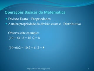 Operações Básicas da Matemática
 Divisão Exata :: Propriedades
 A única propriedade da divisão exata é : Distributiva
Observe este exemplo:
(10 + 6) : 2 = 16 :2 = 8
(10+6):2 = 10:2 + 6 :2 = 8
http://infoedu-stm.blogspot.com 13
 