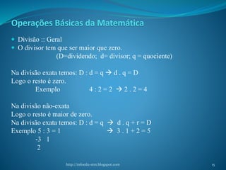  Divisão :: Geral
 O divisor tem que ser maior que zero.
(D=dividendo; d= divisor; q = quociente)
Na divisão exata temos: D : d = q  d . q = D
Logo o resto é zero.
Exemplo 4 : 2 = 2  2 . 2 = 4
Na divisão não-exata
Logo o resto é maior de zero.
Na divisão exata temos: D : d = q  d . q + r = D
Exemplo 5 : 3 = 1  3 . 1 + 2 = 5
-3 1
2
http://infoedu-stm.blogspot.com
Operações Básicas da Matemática
15
 