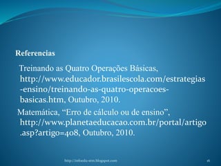 Referencias
Treinando as Quatro Operações Básicas,
http://www.educador.brasilescola.com/estrategias
-ensino/treinando-as-quatro-operacoes-
basicas.htm, Outubro, 2010.
Matemática, “Erro de cálculo ou de ensino”,
http://www.planetaeducacao.com.br/portal/artigo
.asp?artigo=408, Outubro, 2010.
http://infoedu-stm.blogspot.com 16
 