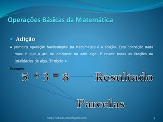 Operações Básicas da Matemática
 Adição
A primeira operação fundamental na Matemática é a adição. Esta operação nada
mais é que o ato de adicionar ou adir algo. É reunir todas as frações ou
totalidades de algo. Símbolo +
Exemplo:
http://infoedu-stm.blogspot.com 3
 