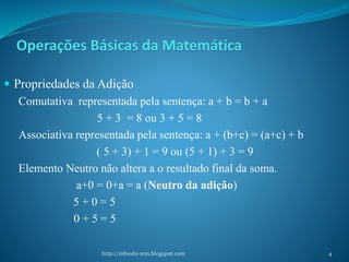 Operações Básicas da Matemática
 Propriedades da Adição
Comutativa representada pela sentença: a + b = b + a
5 + 3 = 8 ou 3 + 5 = 8
Associativa representada pela sentença: a + (b+c) = (a+c) + b
( 5 + 3) + 1 = 9 ou (5 + 1) + 3 = 9
Elemento Neutro não altera a o resultado final da soma.
a+0 = 0+a = a (Neutro da adição)
5 + 0 = 5
0 + 5 = 5
http://infoedu-stm.blogspot.com 4
 
