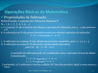 Operações Básicas da Matemática
 Propriedades da Subtração
Relembrando: Conjunto dos Números Naturais N
N = { 0, 1, 2, 3, 4, 5, 6, ...}
a. O conjunto N não é fechado em relação a operação de subtração, pois 4 – 5 não pertence
a N.
b. A subtração em N não possui elemento neutro em relação a operação de subtração:
6 – 0 = 6 Entretanto: 0 – 6 ≠ 6
c. A subtração no conjunto N não admite propriedade comutativa, pois: 4 – 5 ≠ 5 – 4.
d. A subtração no conjunto N não aceita a propriedade associativa,
pois (10 – 4) – 2 ≠ 10 – (4-2)
A operação de subtração pode ser considerada como a operação inversa da adição.
Considerando:
7 + 2 = 9 “equivale a” 7= 9 – 2
7 + 2 = 9 “equivale a” 2= 9 - 7
Concluindo: a) A subtração e inversa a adição. b) Uma das parcelas e igual a soma menos a
outra.
http://infoedu-stm.blogspot.com 6
 